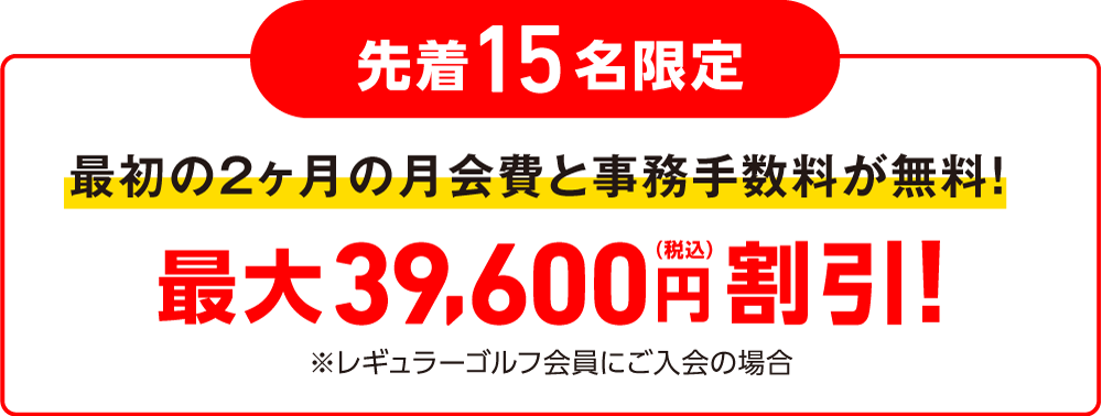 各月先着15名限定 最初1ヶ月の月会費と事務手数料が無料! 最大21,450円（税込）割引！※レギュラーゴルフ会員にご入会の場合